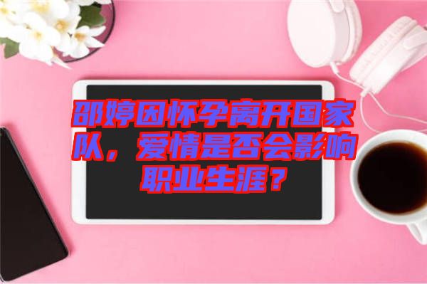 邵婷因懷孕離開國家隊(duì)，愛情是否會(huì)影響職業(yè)生涯？