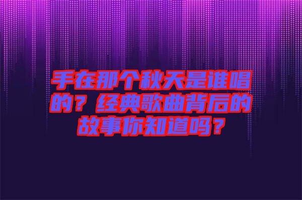 手在那個秋天是誰唱的？經(jīng)典歌曲背后的故事你知道嗎？