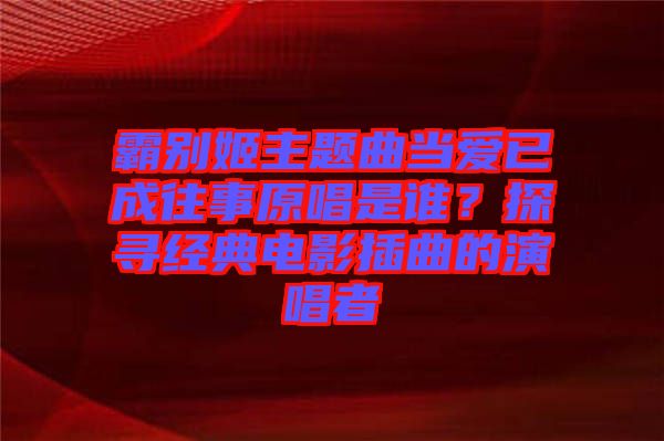 霸別姬主題曲當(dāng)愛(ài)已成往事原唱是誰(shuí)？探尋經(jīng)典電影插曲的演唱者