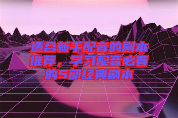 適合新手配音的劇本推薦，學習配音必看的5部經典劇本