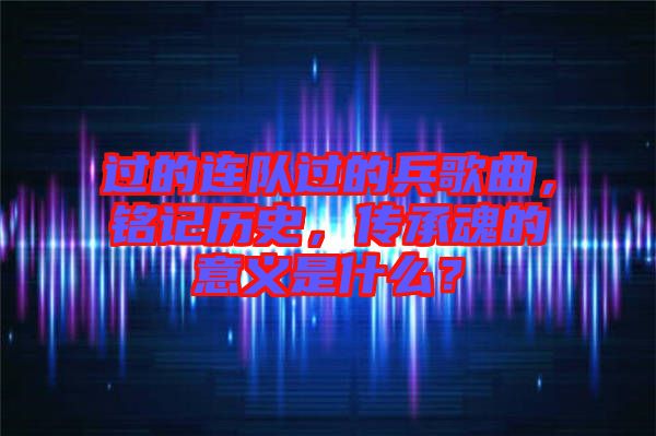 過的連隊過的兵歌曲，銘記歷史，傳承魂的意義是什么？