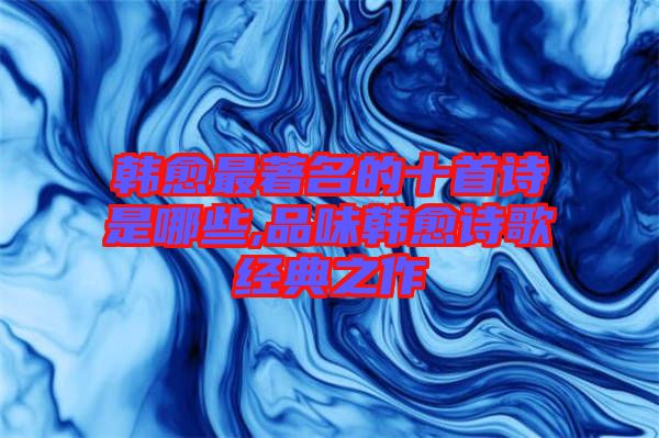 韓愈最著名的十首詩是哪些,品味韓愈詩歌經(jīng)典之作