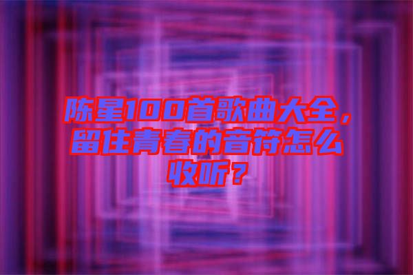 陳星100首歌曲大全，留住青春的音符怎么收聽？