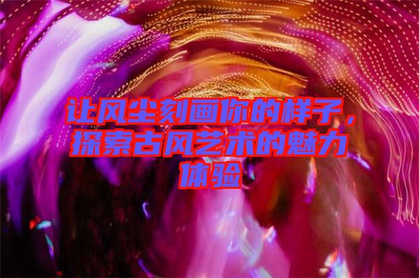 讓風(fēng)塵刻畫(huà)你的樣子，探索古風(fēng)藝術(shù)的魅力體驗(yàn)