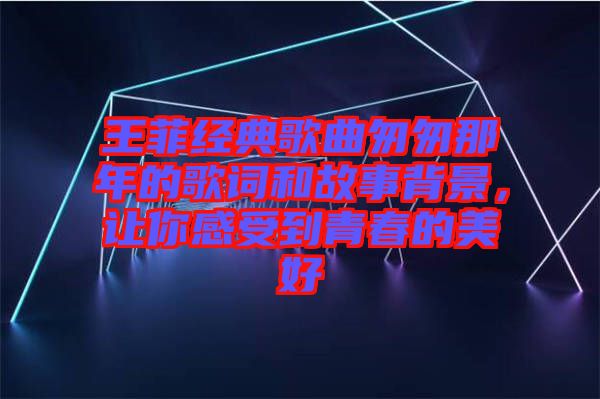 王菲經(jīng)典歌曲匆匆那年的歌詞和故事背景，讓你感受到青春的美好