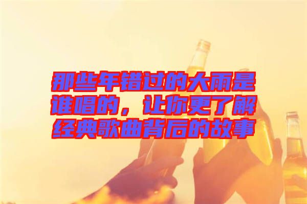 那些年錯過的大雨是誰唱的，讓你更了解經(jīng)典歌曲背后的故事