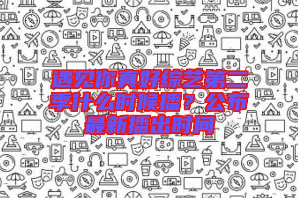 遇見你真好綜藝第二季什么時候播？公布最新播出時間