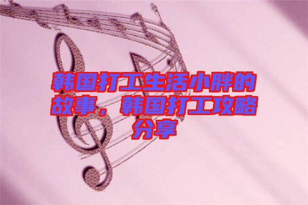 韓國(guó)打工生活小胖的故事，韓國(guó)打工攻略分享