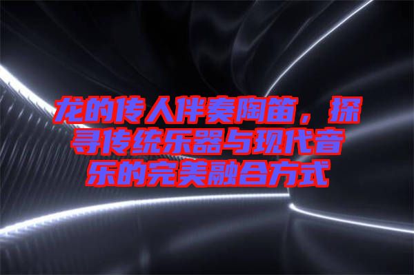 龍的傳人伴奏陶笛，探尋傳統(tǒng)樂器與現(xiàn)代音樂的完美融合方式