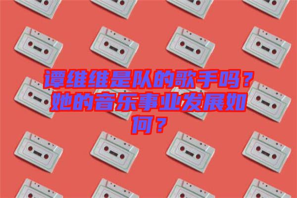 譚維維是隊(duì)的歌手嗎？她的音樂事業(yè)發(fā)展如何？