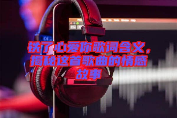 鐵了心愛(ài)你歌詞含義，揭秘這首歌曲的情感故事