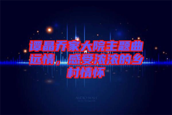 譚晶喬家大院主題曲遠(yuǎn)情，感受濃濃的鄉(xiāng)村情懷