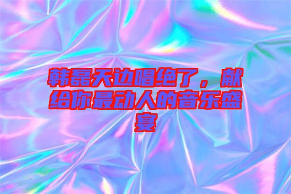 韓磊天邊唱絕了，獻(xiàn)給你最動人的音樂盛宴