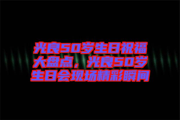 光良50歲生日祝福大盤(pán)點(diǎn)，光良50歲生日會(huì)現(xiàn)場(chǎng)精彩瞬間