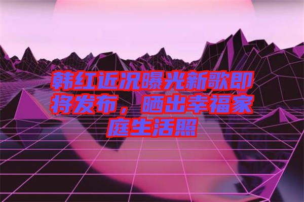 韓紅近況曝光新歌即將發(fā)布，曬出幸福家庭生活照