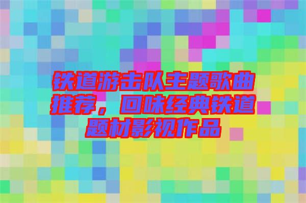 鐵道游擊隊(duì)主題歌曲推薦，回味經(jīng)典鐵道題材影視作品