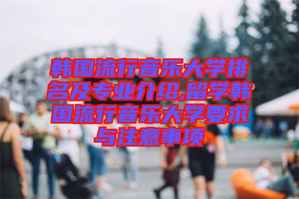 韓國(guó)流行音樂(lè)大學(xué)排名及專業(yè)介紹,留學(xué)韓國(guó)流行音樂(lè)大學(xué)要求與注意事項(xiàng)