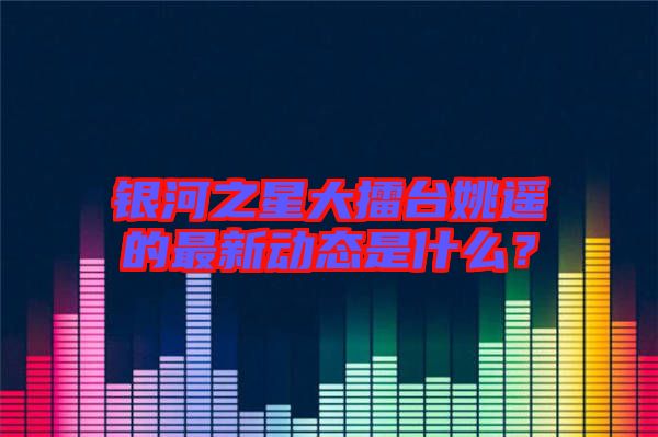 銀河之星大擂臺(tái)姚遙的最新動(dòng)態(tài)是什么？