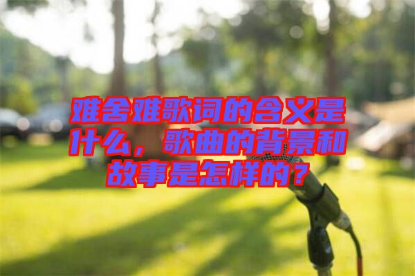 難舍難歌詞的含義是什么，歌曲的背景和故事是怎樣的？