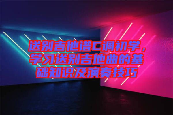 送別吉他譜C調(diào)初學(xué)，學(xué)習(xí)送別吉他曲的基礎(chǔ)知識及演奏技巧