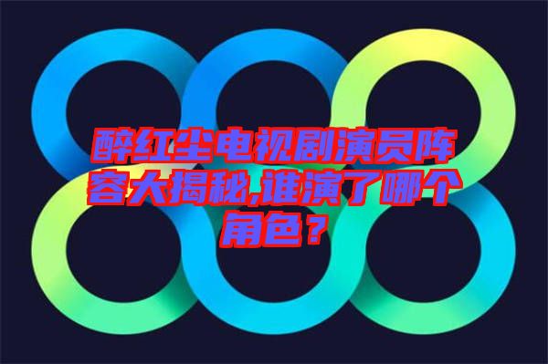 醉紅塵電視劇演員陣容大揭秘,誰(shuí)演了哪個(gè)角色？