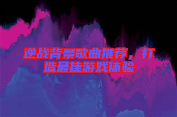 逆戰(zhàn)背景歌曲推薦，打造最佳游戲體驗(yàn)