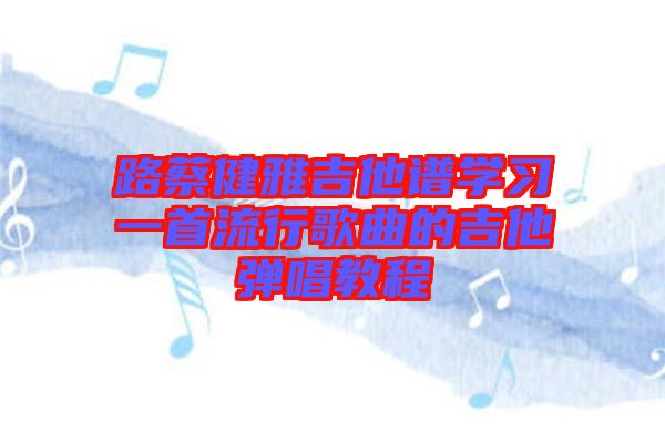 路蔡健雅吉他譜學(xué)習(xí)一首流行歌曲的吉他彈唱教程