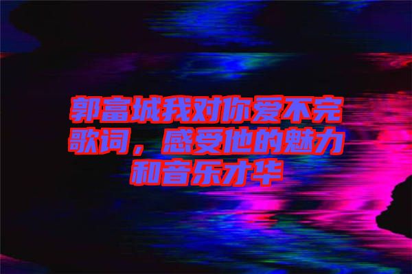 郭富城我對你愛不完歌詞，感受他的魅力和音樂才華