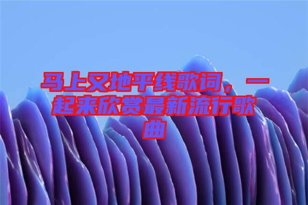 馬上又地平線歌詞，一起來欣賞最新流行歌曲