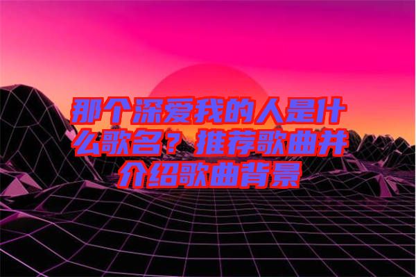 那個深愛我的人是什么歌名？推薦歌曲并介紹歌曲背景