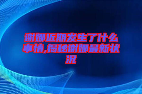 謝娜近期發(fā)生了什么事情,揭秘謝娜最新狀況