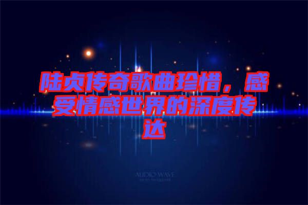 陸貞傳奇歌曲珍惜，感受情感世界的深度傳達(dá)