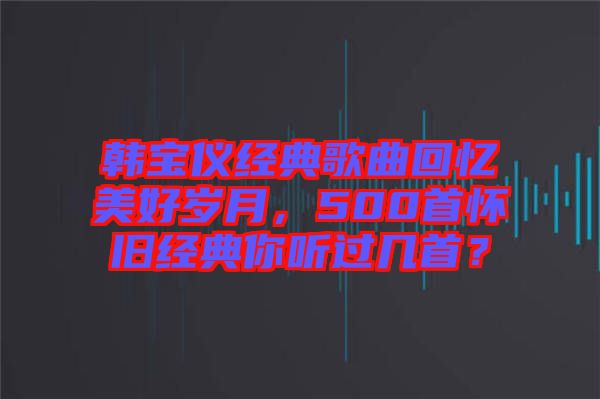 韓寶儀經(jīng)典歌曲回憶美好歲月，500首懷舊經(jīng)典你聽過幾首？