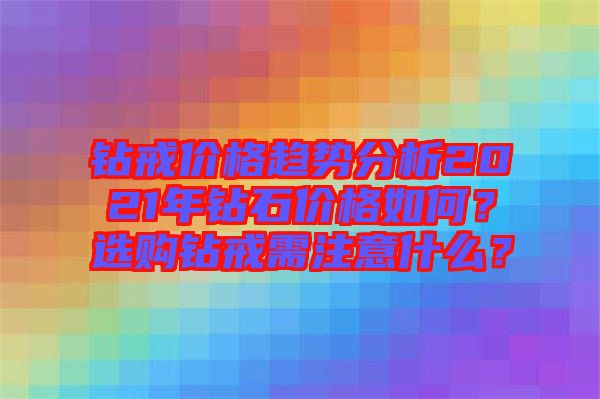 鉆戒價格趨勢分析2021年鉆石價格如何？選購鉆戒需注意什么？