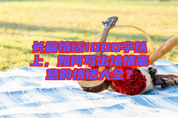 長篇情話1000字以上，如何寫出濃情蜜意的情話大全？