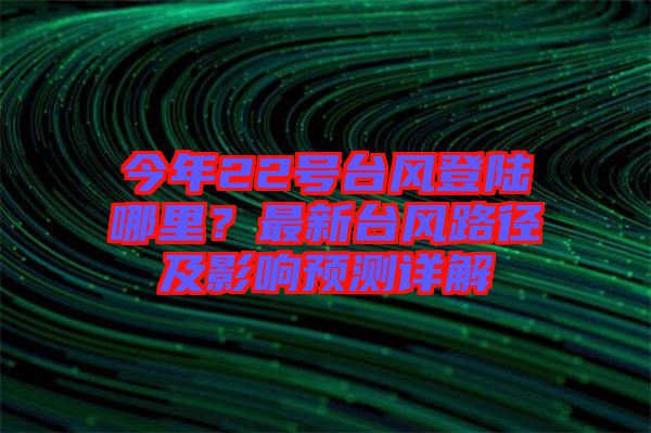 今年22號臺風(fēng)登陸哪里？最新臺風(fēng)路徑及影響預(yù)測詳解