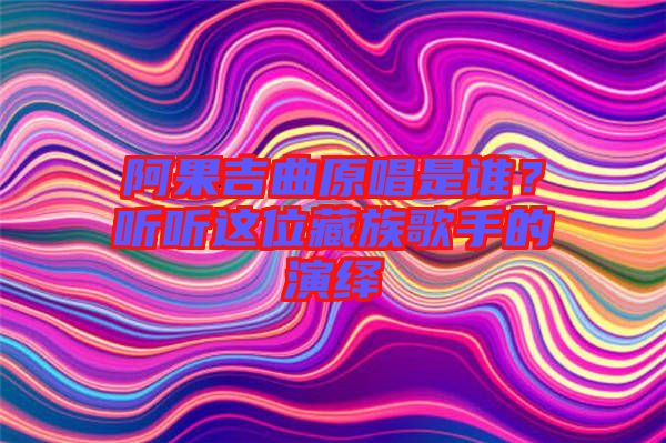 阿果吉曲原唱是誰？聽聽這位藏族歌手的演繹