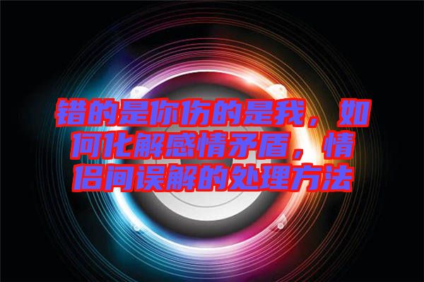 錯(cuò)的是你傷的是我，如何化解感情矛盾，情侶間誤解的處理方法