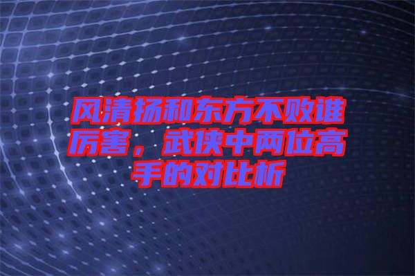 風(fēng)清揚和東方不敗誰厲害，武俠中兩位高手的對比析