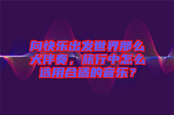 向快樂出發(fā)世界那么大伴奏，旅行中怎么選用合適的音樂？