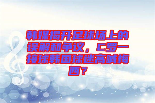 韓媒揭開足球場(chǎng)上的誤解和爭(zhēng)議，C羅一接球韓國(guó)球迷高喊梅西？