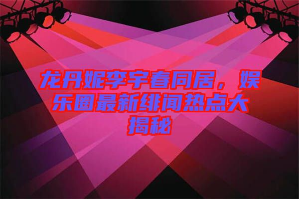 龍丹妮李宇春同居，娛樂圈最新緋聞熱點大揭秘