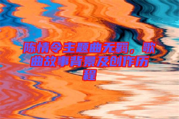 陳情令主題曲無羈，歌曲故事背景及創(chuàng)作歷程