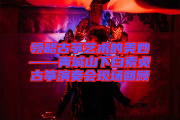 領(lǐng)略古箏藝術(shù)的美妙——青城山下白素貞古箏演奏會現(xiàn)場回顧