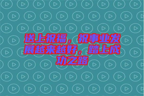 送上祝福，祝事業(yè)發(fā)展越來(lái)越好，踏上成功之路