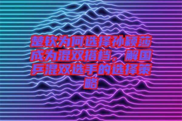 楚欽為何選擇孫穎莎成為混雙搭檔，解國(guó)乒混雙選手的選擇策略