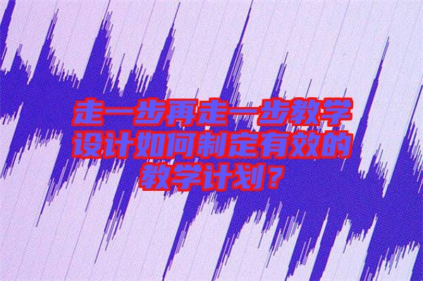 走一步再走一步教學設計如何制定有效的教學計劃？