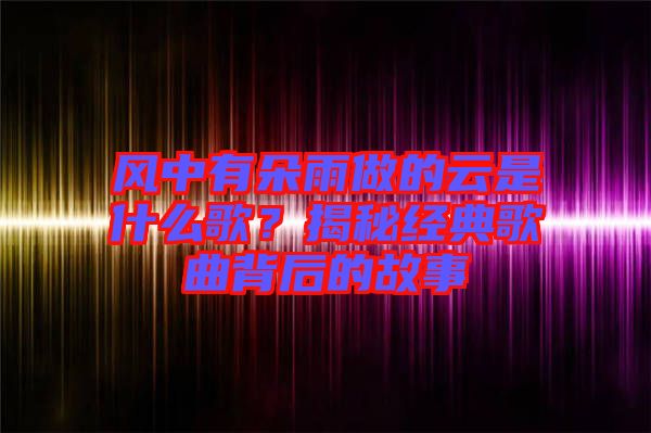 風(fēng)中有朵雨做的云是什么歌？揭秘經(jīng)典歌曲背后的故事