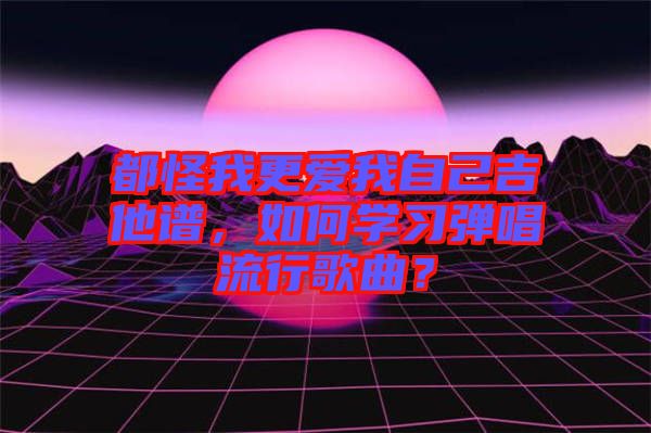 都怪我更愛我自己吉他譜，如何學(xué)習(xí)彈唱流行歌曲？