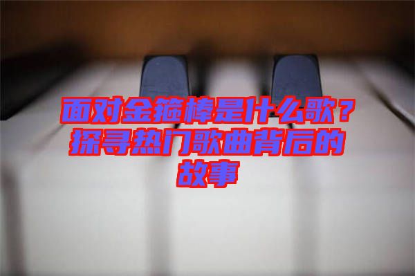 面對(duì)金箍棒是什么歌？探尋熱門歌曲背后的故事